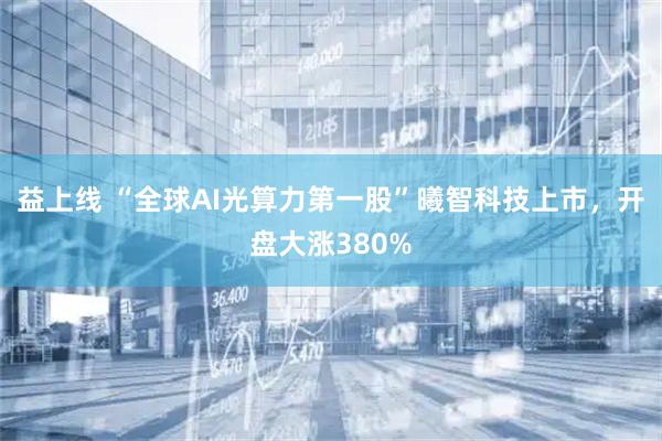 益上线 “全球AI光算力第一股”曦智科技上市，开盘大涨380%